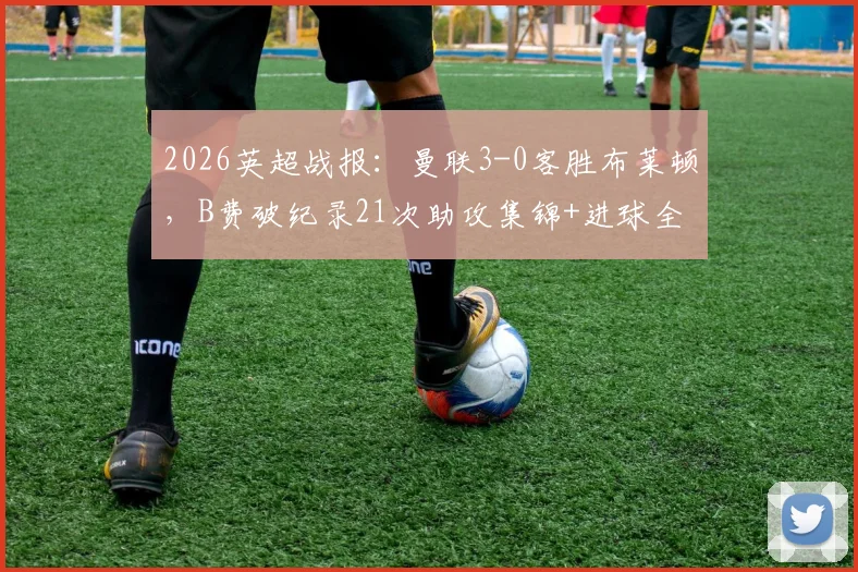 2026英超战报：曼联3-0客胜布莱顿，B费破纪录21次助攻集锦+进球全解析
