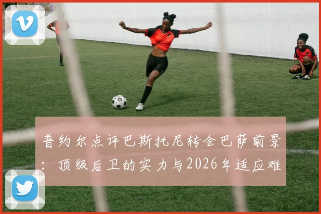 普约尔点评巴斯托尼转会巴萨前景:顶级后卫的实力与2026年适应难题全解析,国际米兰铁闸能否立足诺坎普?