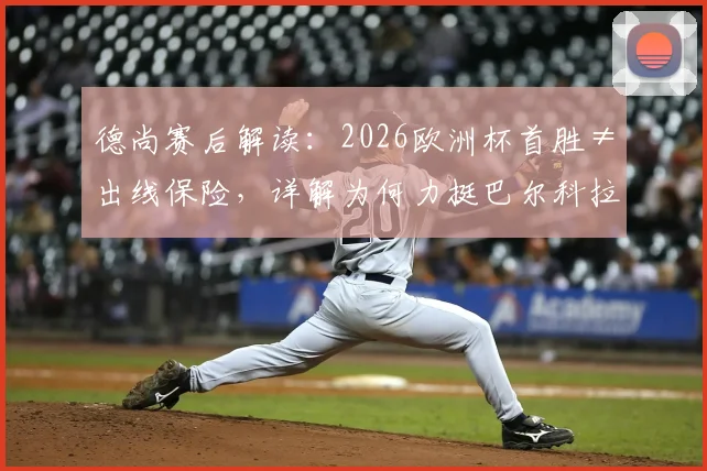 德尚赛后解读:2026欧洲杯首胜≠出线保险,详解为何力挺巴尔科拉首发及小组形势分析