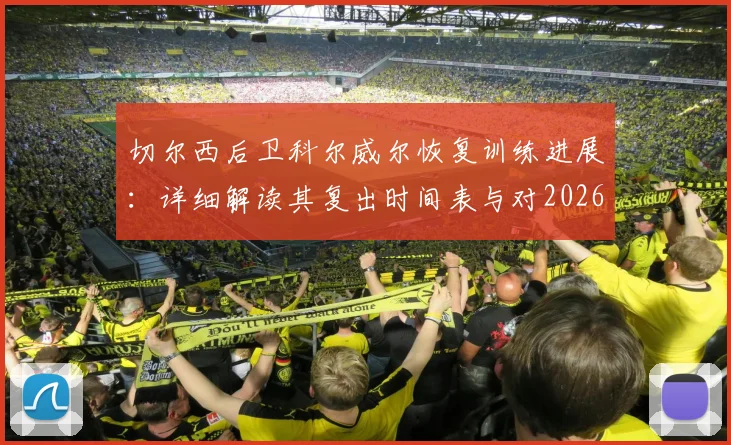 切尔西后卫科尔威尔恢复训练进展:详细解读其复出时间表与对2026赛季后防线的关键影响
