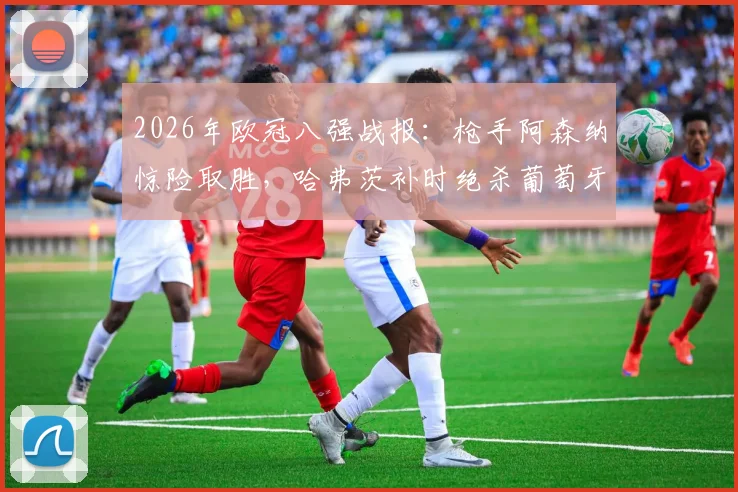 2026年欧冠八强战报：枪手阿森纳惊险取胜，哈弗茨补时绝杀葡萄牙体育1-0，次回合悬念陡增