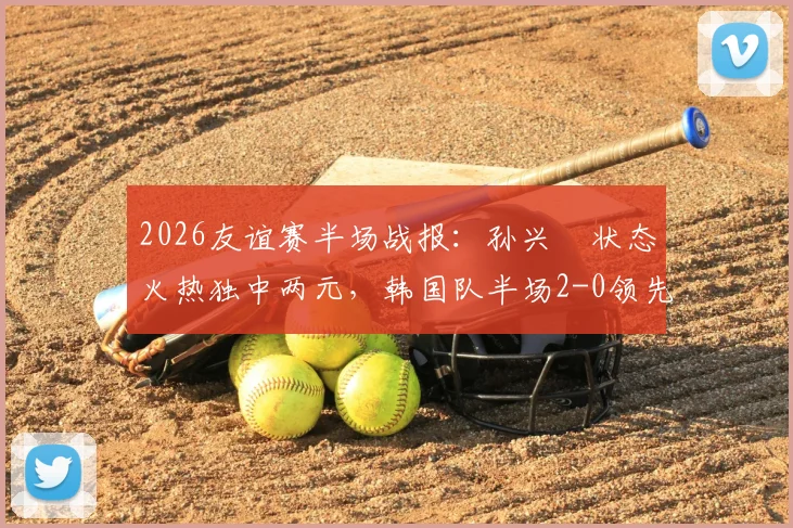 2026友谊赛半场战报：孙兴慜状态火热独中两元，韩国队半场2-0领先特立尼达和多巴哥，韩国队战术解析与全场回放