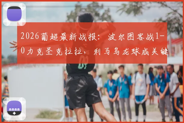 2026葡超最新战报:波尔图客战1-0力克圣克拉拉,利马乌龙球成关键,附全场集锦回顾