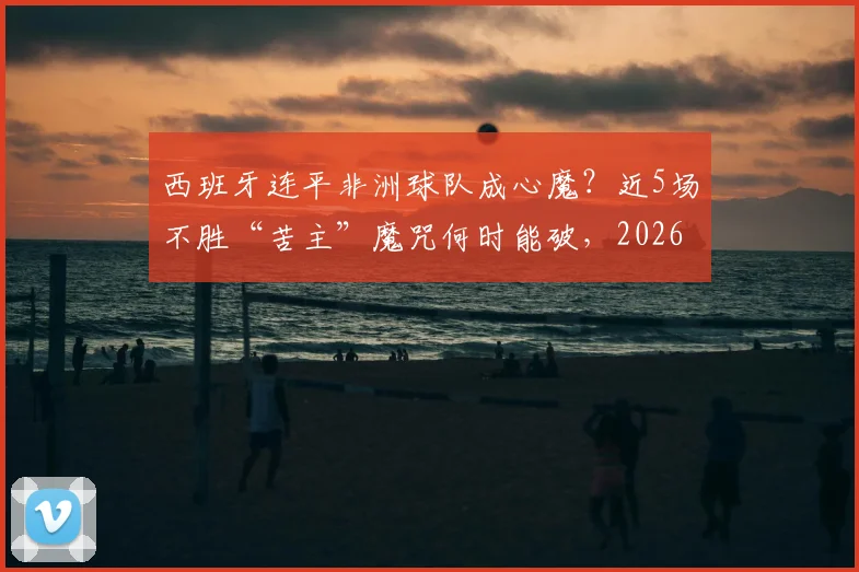 西班牙连平非洲球队成心魔?近5场不胜“苦主”魔咒何时能破,2026世界杯前景分析