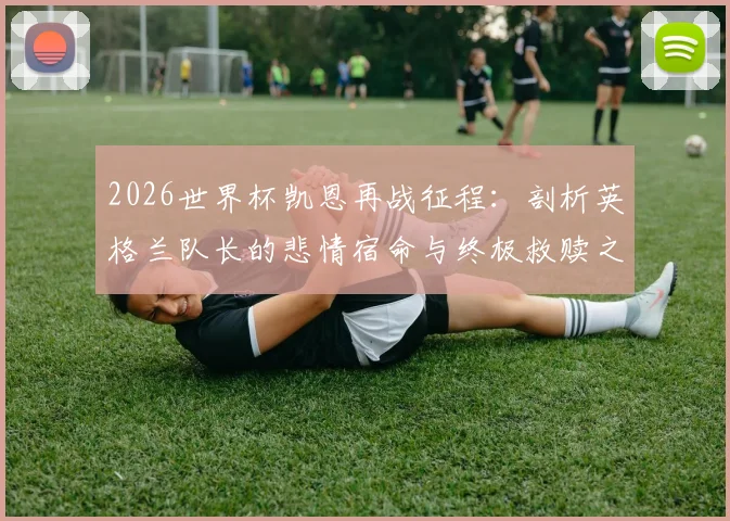 2026世界杯凯恩再战征程：剖析英格兰队长的悲情宿命与终极救赎之路