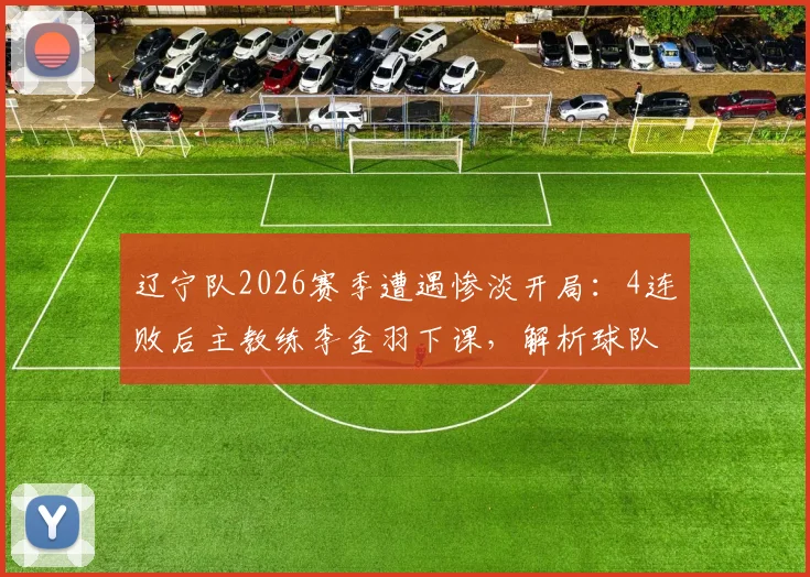 辽宁队2026赛季遭遇惨淡开局:4连败后主教练李金羽下课,解析球队困境与未来发展