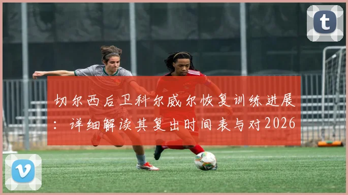 切尔西后卫科尔威尔恢复训练进展：详细解读其复出时间表与对2026赛季后防线的关键影响
