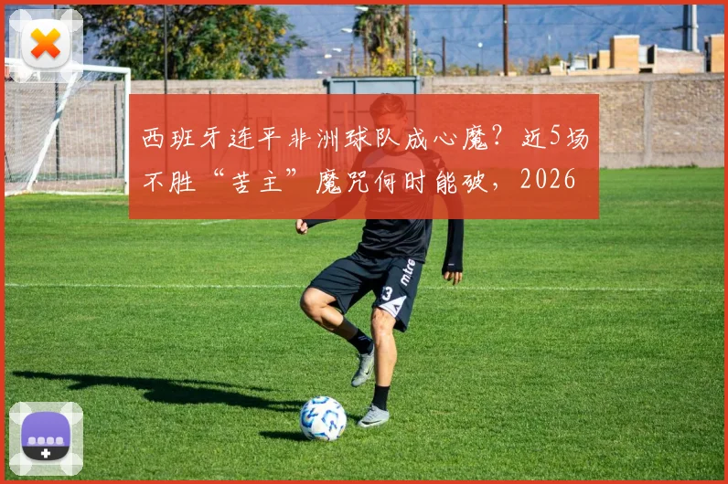 西班牙连平非洲球队成心魔？近5场不胜“苦主”魔咒何时能破，2026世界杯前景分析