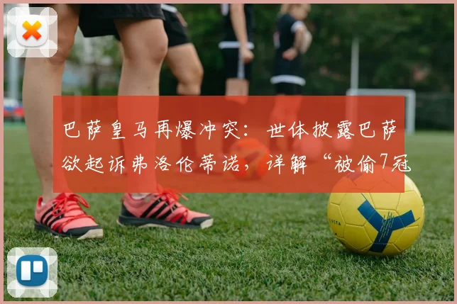 巴萨皇马再爆冲突:世体披露巴萨欲起诉弗洛伦蒂诺,详解“被偷7冠”指控与法律可行性分析