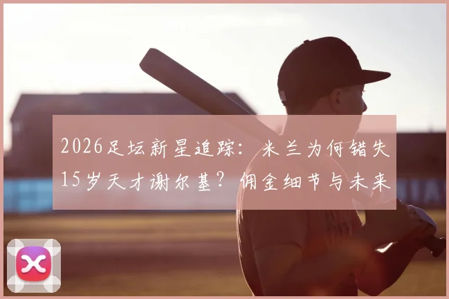 2026足坛新星追踪:米兰为何错失15岁天才谢尔基?佣金细节与未来转会分析