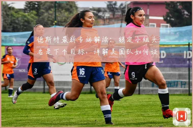 德斯特最新专访解读:锁定小组头名是下个目标,详解美国队如何证明自身实力