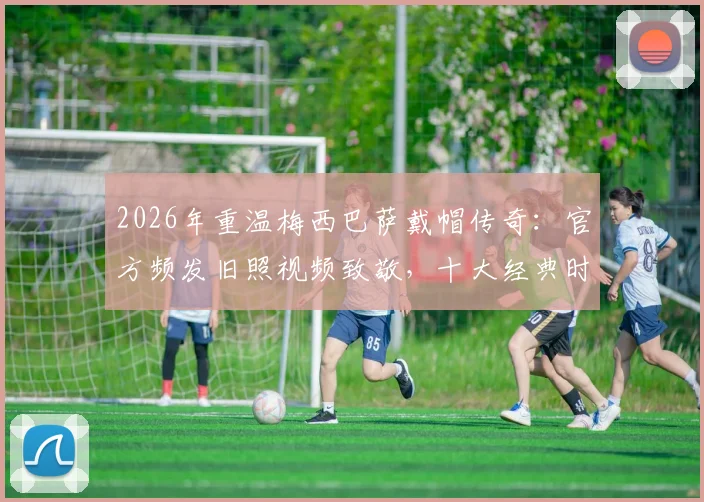 2026年重温梅西巴萨戴帽传奇：官方频发旧照视频致敬，十大经典时刻全回顾
