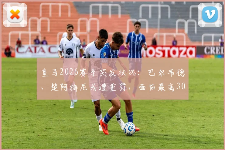 皇马2026赛季突发状况:巴尔韦德、楚阿梅尼或遭重罚,面临最高30天停赛停薪,西甲纪律条款深度解读