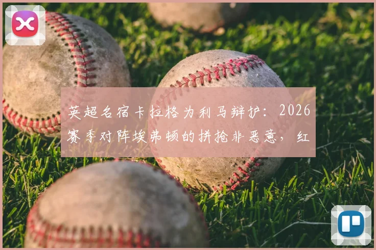 英超名宿卡拉格为利马辩护：2026赛季对阵埃弗顿的拼抢非恶意，红牌判罚过重引争议