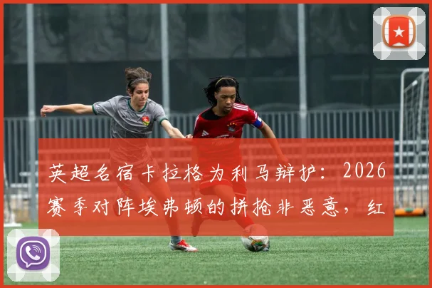 英超名宿卡拉格为利马辩护:2026赛季对阵埃弗顿的拼抢非恶意,红牌判罚过重引争议