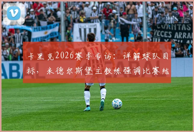 卡里克2026赛季专访：详解球队目标，米德尔斯堡主教练强调比赛结果与欧冠资格竞争策略