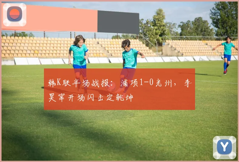韩K联半场战报：浦项1-0光州，李昊宰开场闪击定乾坤