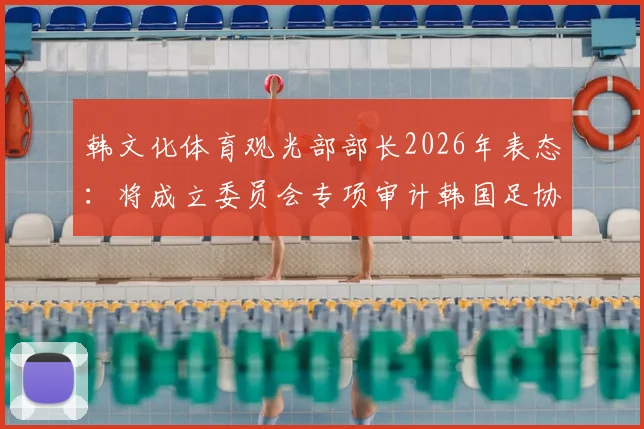 韩文化体育观光部部长2026年表态:将成立委员会专项审计韩国足协,背后原因与影响解析