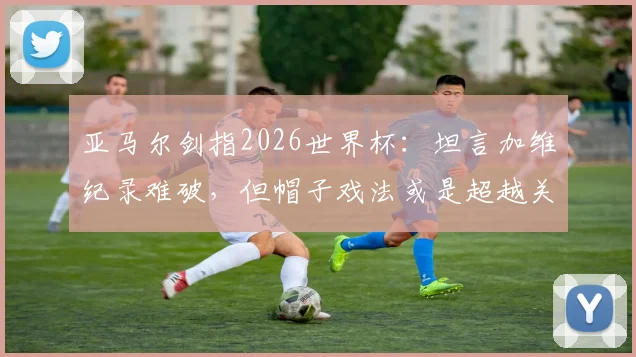 亚马尔剑指2026世界杯:坦言加维纪录难破,但帽子戏法或是超越关键,年轻球员冲击历史榜单分析