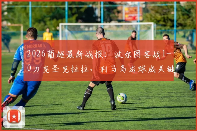 2026葡超最新战报：波尔图客战1-0力克圣克拉拉，利马乌龙球成关键，附全场集锦回顾