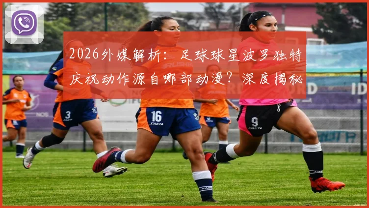 2026外媒解析：足球球星波罗独特庆祝动作源自哪部动漫？深度揭秘与《蓝色监狱》凪诚士郎的致敬渊源