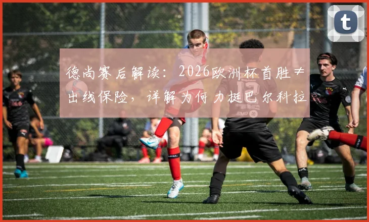 德尚赛后解读：2026欧洲杯首胜≠出线保险，详解为何力挺巴尔科拉首发及小组形势分析