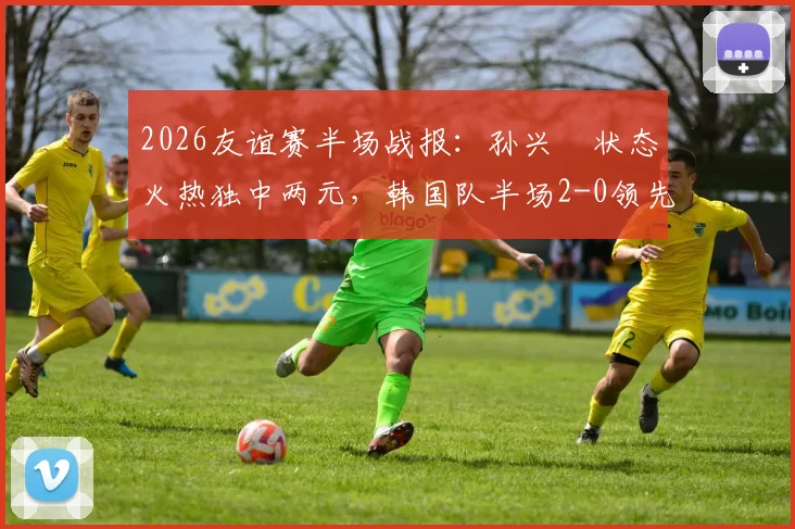 2026友谊赛半场战报:孙兴慜状态火热独中两元,韩国队半场2-0领先特立尼达和多巴哥,韩国队战术解析与全场回放