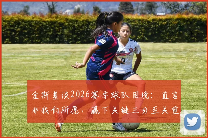 金斯基谈2026赛季球队困境:直言非我们所愿,赢下关键三分至关重要