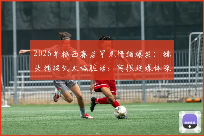 2026年梅西赛后罕见情绪爆发：镜头捕捉到大喊脏话，阿根廷媒体深度解读其压力与释然