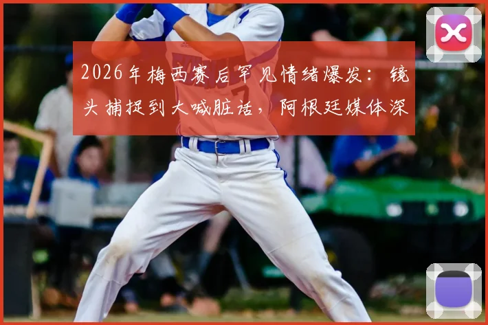 2026年梅西赛后罕见情绪爆发:镜头捕捉到大喊脏话,阿根廷媒体深度解读其压力与释然