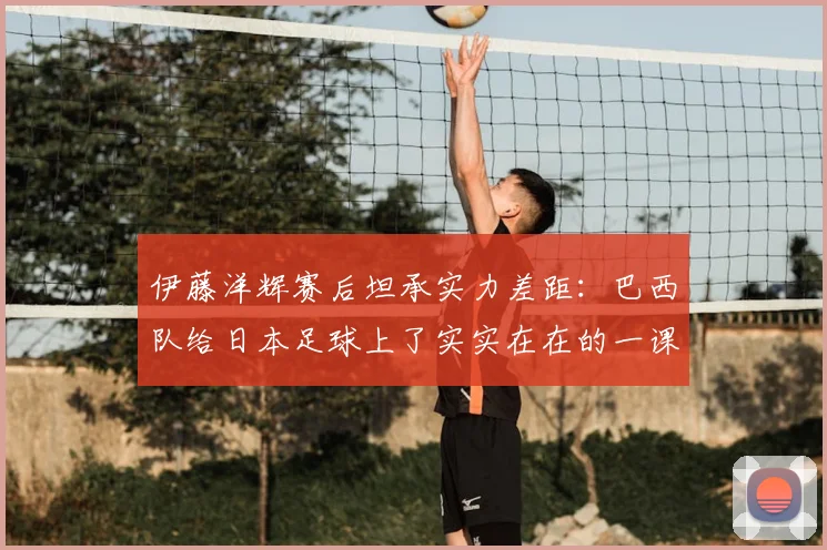 伊藤洋辉赛后坦承实力差距：巴西队给日本足球上了实实在在的一课，未来路在何方？