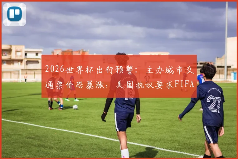 2026世界杯出行预警：主办城市交通票价恐暴涨，美国抗议要求FIFA买单，附球迷省钱交通攻略