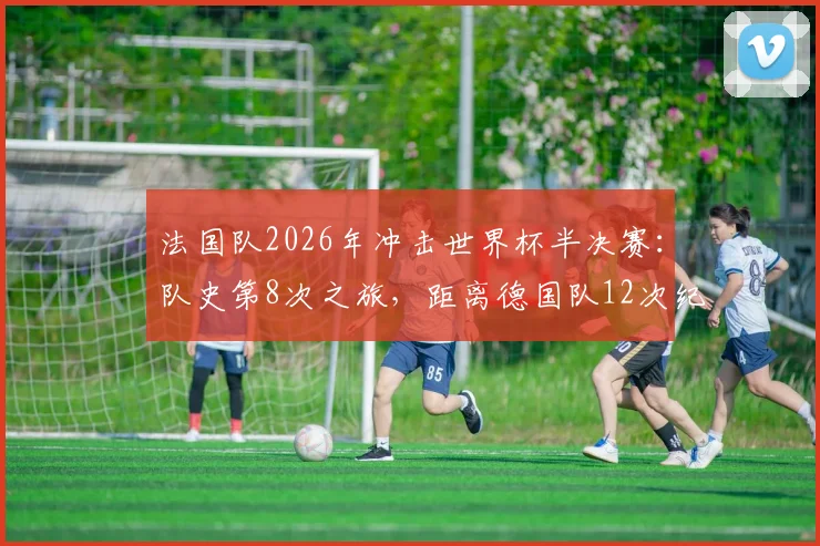 法国队2026年冲击世界杯半决赛：队史第8次之旅，距离德国队12次纪录还差多远？