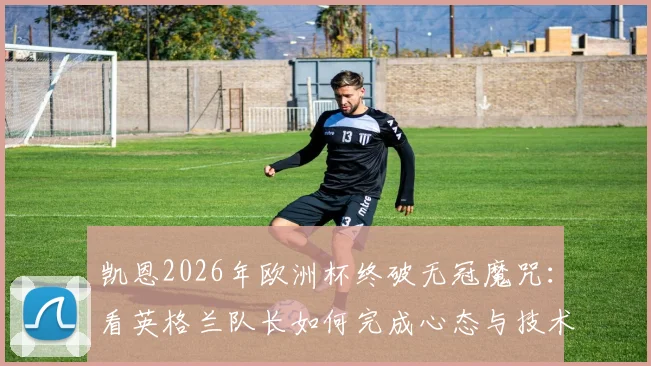 凯恩2026年欧洲杯终破无冠魔咒:看英格兰队长如何完成心态与技术的双重涅槃
