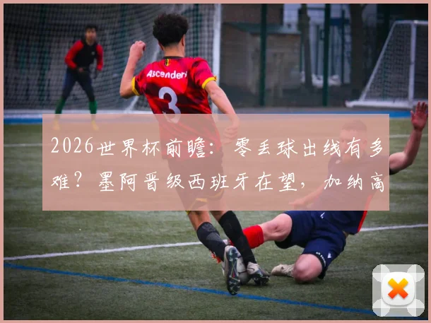 2026世界杯前瞻：零丢球出线有多难？墨阿晋级西班牙在望，加纳高排名背后的实力解析