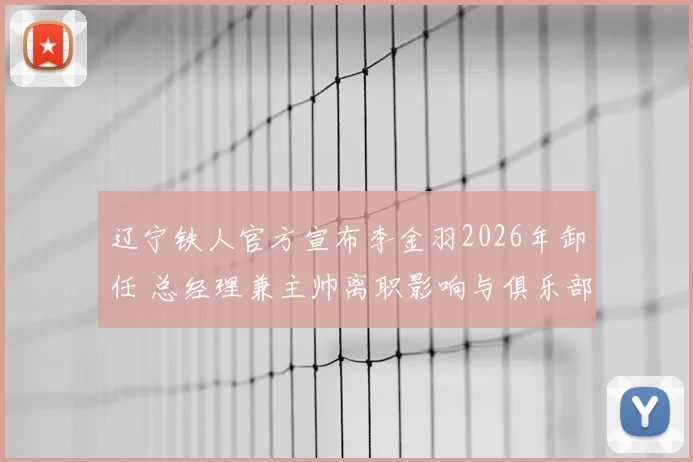 辽宁铁人官方宣布李金羽2026年卸任 总经理兼主帅离职影响与俱乐部未来走向分析