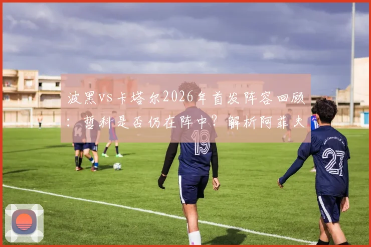 波黑vs卡塔尔2026年首发阵容回顾：哲科是否仍在阵中？解析阿菲夫与德米罗维奇场上作用