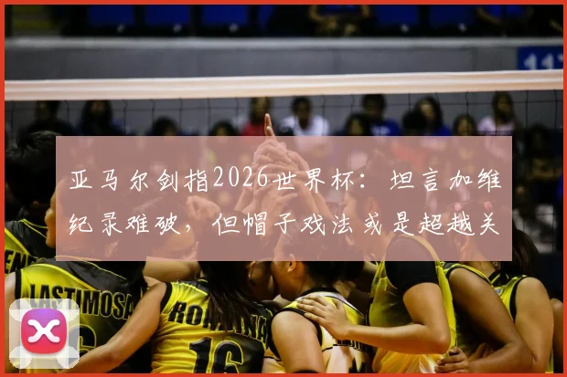 亚马尔剑指2026世界杯：坦言加维纪录难破，但帽子戏法或是超越关键，年轻球员冲击历史榜单分析