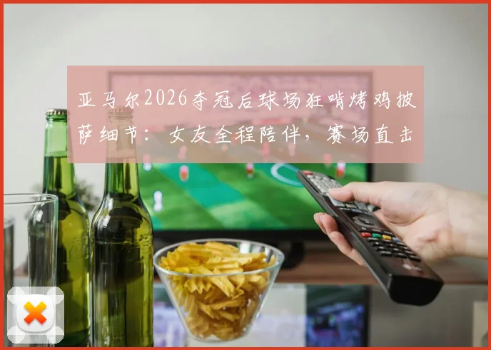 亚马尔2026夺冠后球场狂啃烤鸡披萨细节:女友全程陪伴,赛场直击庆祝瞬间
