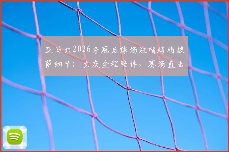亚马尔2026夺冠后球场狂啃烤鸡披萨细节：女友全程陪伴，赛场直击庆祝瞬间
