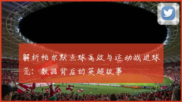 解析帕尔默点球高效与运动战进球荒：数据背后的英超故事
